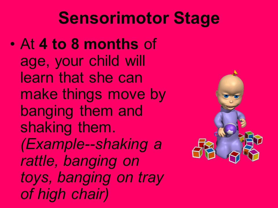 Sensorimotor Stage At 4 to 8 months of age, your child will learn that she can make things move by banging them and shaking them.