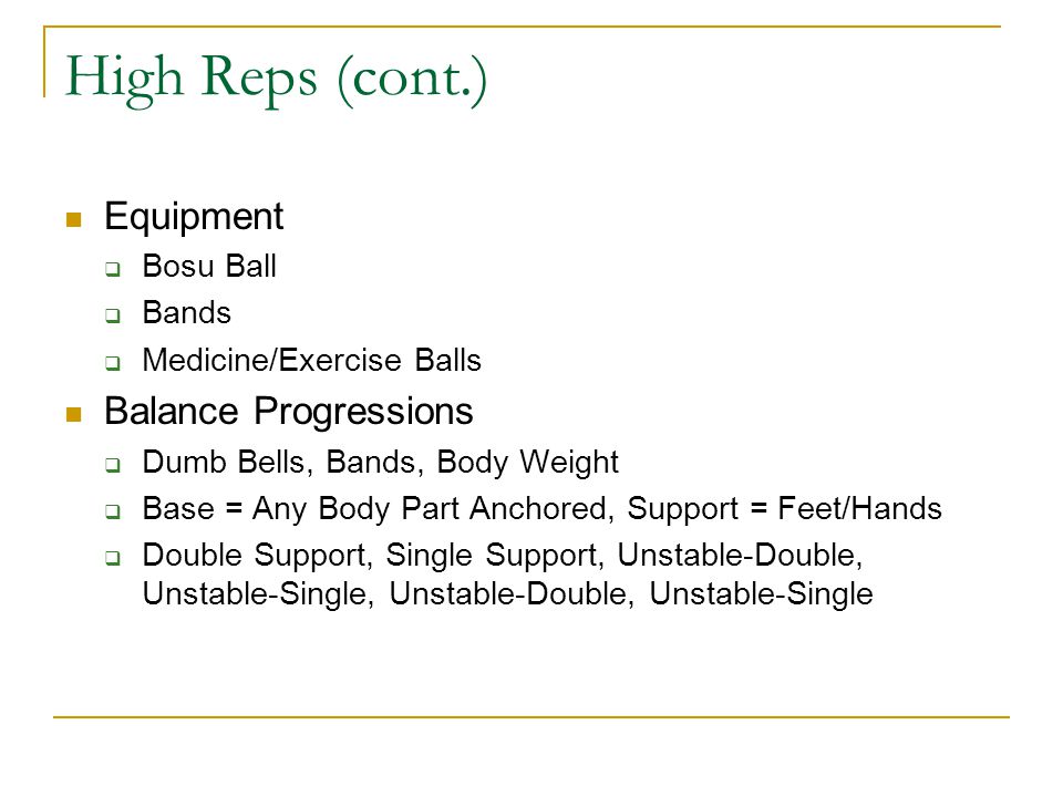 High Reps (cont.) Equipment  Bosu Ball  Bands  Medicine/Exercise Balls Balance Progressions  Dumb Bells, Bands, Body Weight  Base = Any Body Part Anchored, Support = Feet/Hands  Double Support, Single Support, Unstable-Double, Unstable-Single, Unstable-Double, Unstable-Single