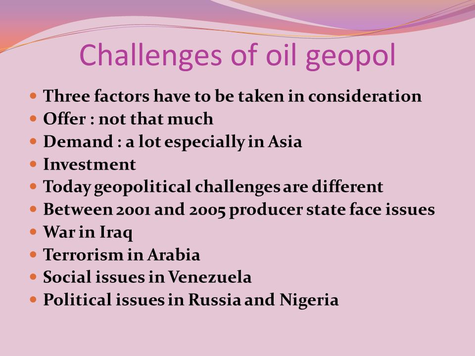 Challenges of oil geopol Three factors have to be taken in consideration Offer : not that much Demand : a lot especially in Asia Investment Today geopolitical challenges are different Between 2001 and 2005 producer state face issues War in Iraq Terrorism in Arabia Social issues in Venezuela Political issues in Russia and Nigeria