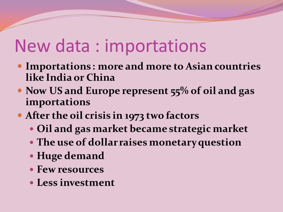 New data : importations Importations : more and more to Asian countries like India or China Now US and Europe represent 55% of oil and gas importations After the oil crisis in 1973 two factors Oil and gas market became strategic market The use of dollar raises monetary question Huge demand Few resources Less investment