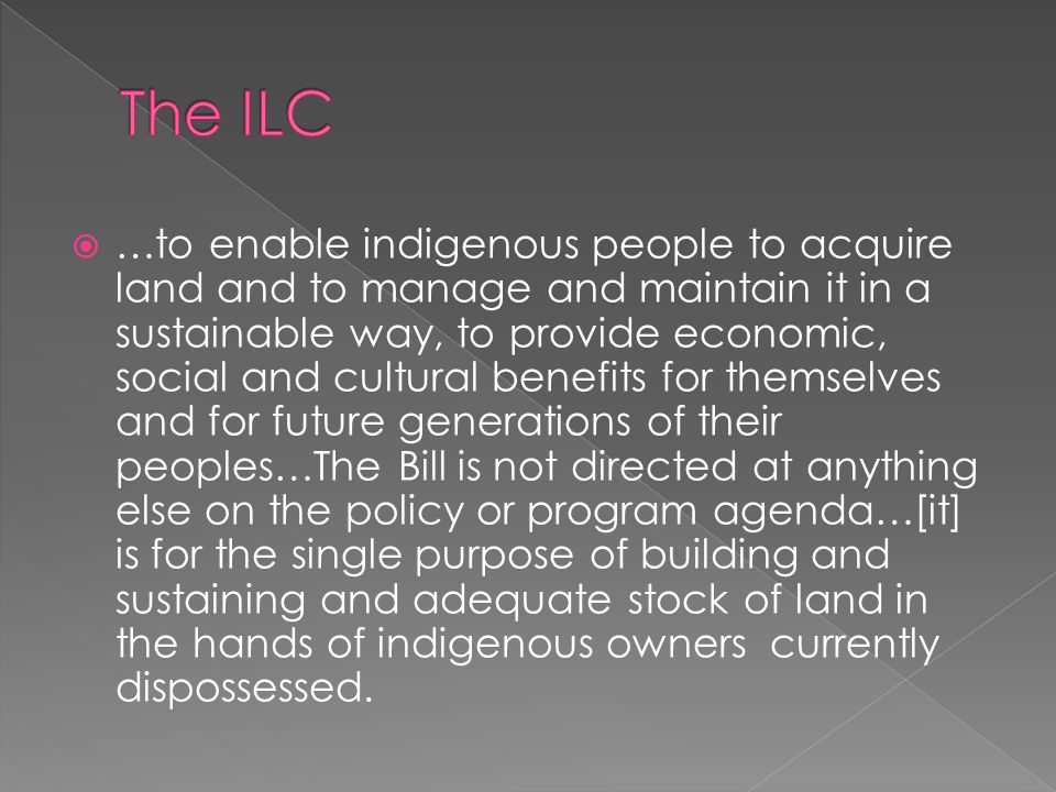  …to enable indigenous people to acquire land and to manage and maintain it in a sustainable way, to provide economic, social and cultural benefits for themselves and for future generations of their peoples…The Bill is not directed at anything else on the policy or program agenda…[it] is for the single purpose of building and sustaining and adequate stock of land in the hands of indigenous owners currently dispossessed.