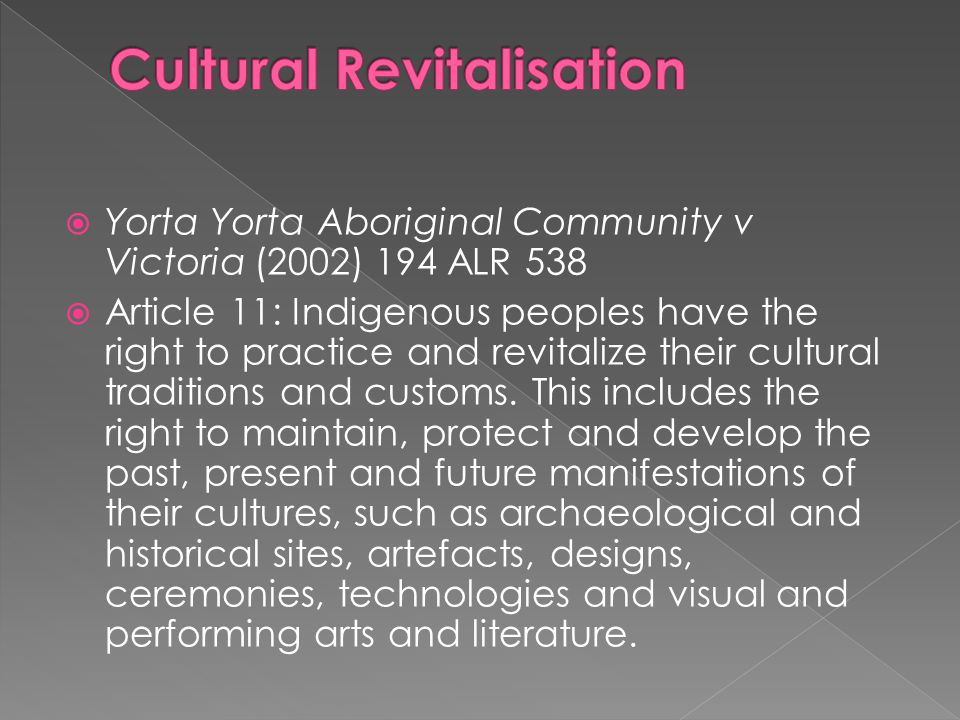  Yorta Yorta Aboriginal Community v Victoria (2002) 194 ALR 538  Article 11: Indigenous peoples have the right to practice and revitalize their cultural traditions and customs.