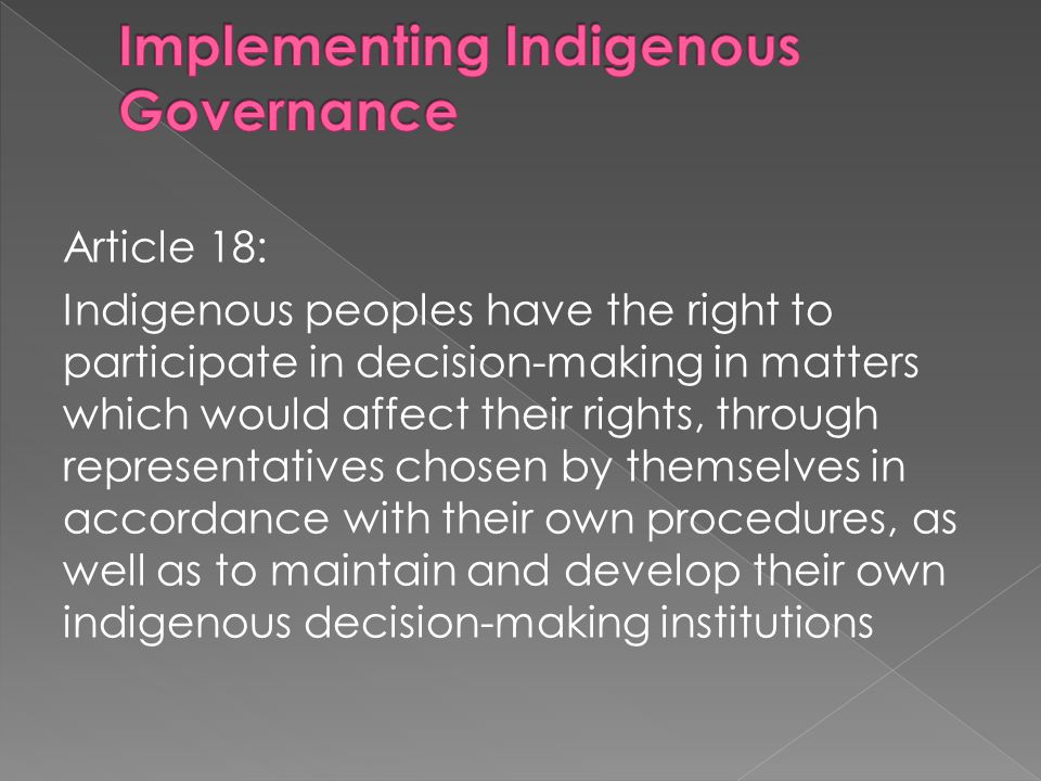 Article 18: Indigenous peoples have the right to participate in decision-making in matters which would affect their rights, through representatives chosen by themselves in accordance with their own procedures, as well as to maintain and develop their own indigenous decision-making institutions