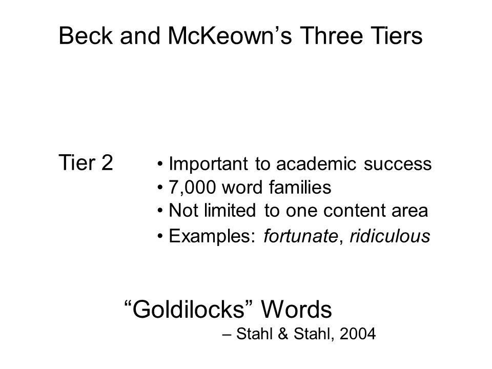 Beck and McKeown’s Three Tiers Tier 3 Rare words 73,500 word families K-12 Often content-area related Examples: isotope, estuary Tier 2 Important to academic success 7,000 word families Not limited to one content area Examples: fortunate, ridiculous Tier 1 The most familiar words 8,000 word families Known by average 3rd grader Examples: happy, go Goldilocks Words – Stahl & Stahl, 2004