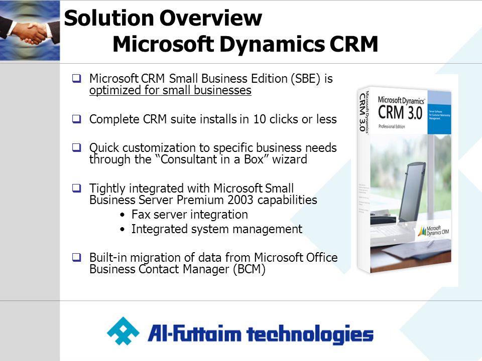 Solution Overview Microsoft Dynamics CRM  Microsoft CRM Small Business Edition (SBE) is optimized for small businesses  Complete CRM suite installs in 10 clicks or less  Quick customization to specific business needs through the Consultant in a Box wizard  Tightly integrated with Microsoft Small Business Server Premium 2003 capabilities Fax server integration Integrated system management  Built-in migration of data from Microsoft Office Business Contact Manager (BCM)