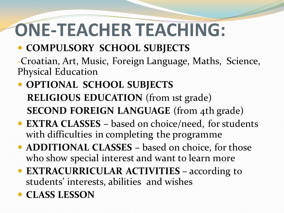 ONE-TEACHER TEACHING: COMPULSORY SCHOOL SUBJECTS - Croatian, Art, Music, Foreign Language, Maths, Science, Physical Education OPTIONAL SCHOOL SUBJECTS RELIGIOUS EDUCATION (from 1st grade) SECOND FOREIGN LANGUAGE (from 4th grade) EXTRA CLASSES – based on choice/need, for students with difficulties in completing the programme ADDITIONAL CLASSES – based on choice, for those who show special interest and want to learn more EXTRACURRICULAR ACTIVITIES – according to students’ interests, abilities and wishes CLASS LESSON
