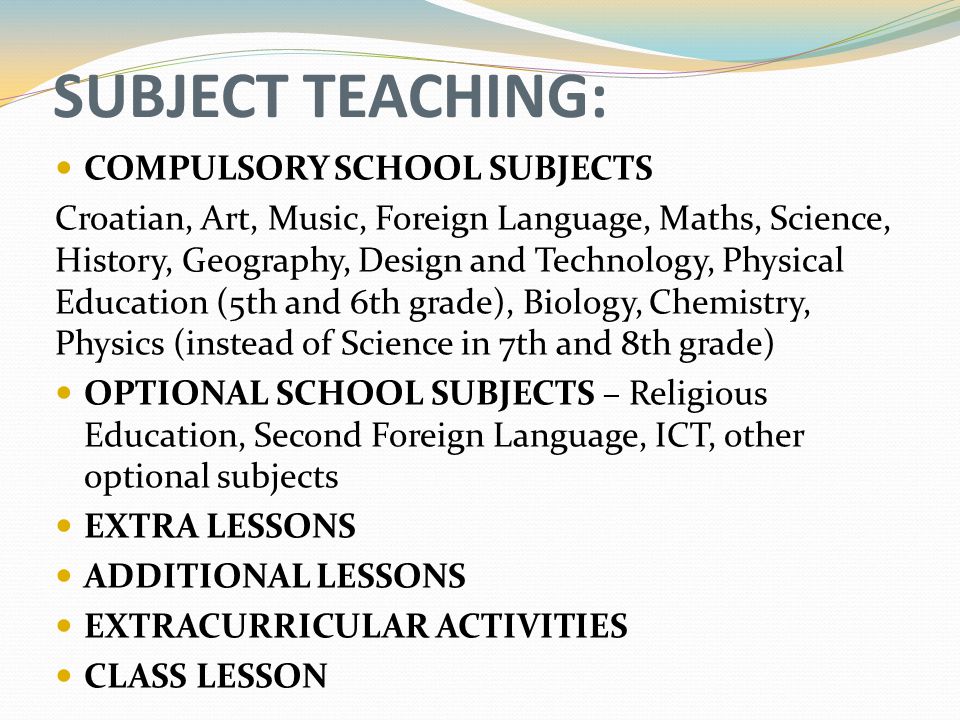 SUBJECT TEACHING: COMPULSORY SCHOOL SUBJECTS Croatian, Art, Music, Foreign Language, Maths, Science, History, Geography, Design and Technology, Physical Education (5th and 6th grade), Biology, Chemistry, Physics (instead of Science in 7th and 8th grade) OPTIONAL SCHOOL SUBJECTS – Religious Education, Second Foreign Language, ICT, other optional subjects EXTRA LESSONS ADDITIONAL LESSONS EXTRACURRICULAR ACTIVITIES CLASS LESSON