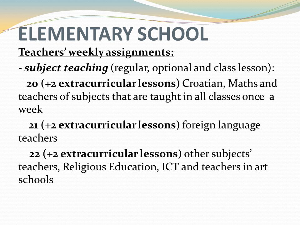 ELEMENTARY SCHOOL Teachers’ weekly assignments: - subject teaching (regular, optional and class lesson): 20 (+2 extracurricular lessons) Croatian, Maths and teachers of subjects that are taught in all classes once a week 21 (+2 extracurricular lessons) foreign language teachers 22 (+2 extracurricular lessons) other subjects’ teachers, Religious Education, ICT and teachers in art schools