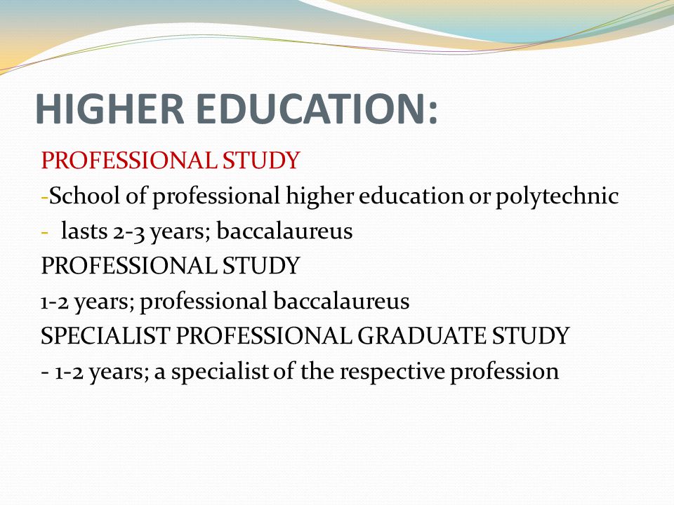 HIGHER EDUCATION: PROFESSIONAL STUDY - School of professional higher education or polytechnic - lasts 2-3 years; baccalaureus PROFESSIONAL STUDY 1-2 years; professional baccalaureus SPECIALIST PROFESSIONAL GRADUATE STUDY years; a specialist of the respective profession