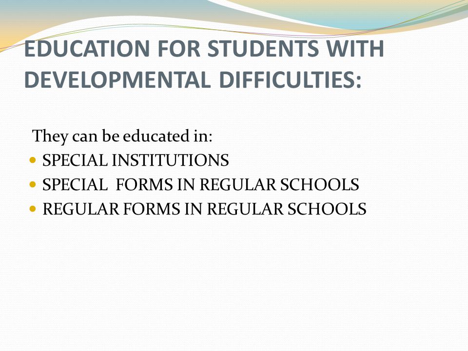 EDUCATION FOR STUDENTS WITH DEVELOPMENTAL DIFFICULTIES: They can be educated in: SPECIAL INSTITUTIONS SPECIAL FORMS IN REGULAR SCHOOLS REGULAR FORMS IN REGULAR SCHOOLS