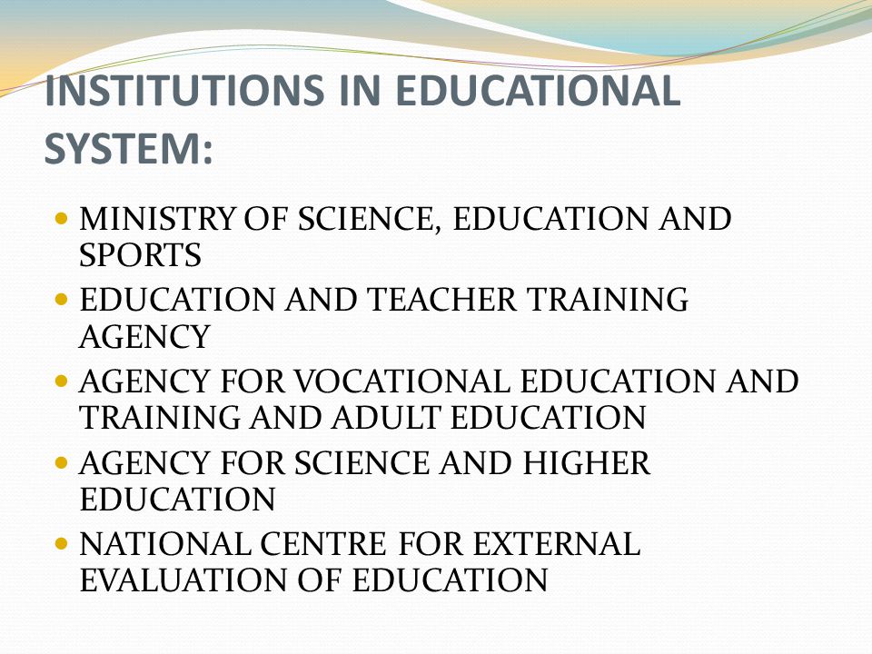 INSTITUTIONS IN EDUCATIONAL SYSTEM: MINISTRY OF SCIENCE, EDUCATION AND SPORTS EDUCATION AND TEACHER TRAINING AGENCY AGENCY FOR VOCATIONAL EDUCATION AND TRAINING AND ADULT EDUCATION AGENCY FOR SCIENCE AND HIGHER EDUCATION NATIONAL CENTRE FOR EXTERNAL EVALUATION OF EDUCATION