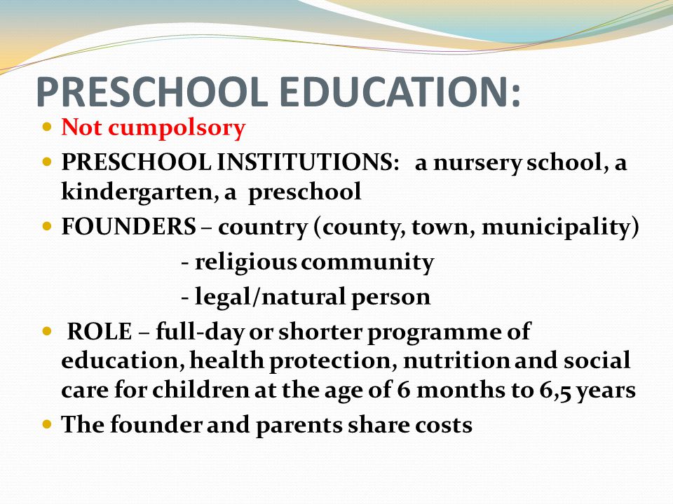 PRESCHOOL EDUCATION: Not cumpolsory PRESCHOOL INSTITUTIONS: a nursery school, a kindergarten, a preschool FOUNDERS – country (county, town, municipality) - religious community - legal/natural person ROLE – full-day or shorter programme of education, health protection, nutrition and social care for children at the age of 6 months to 6,5 years The founder and parents share costs