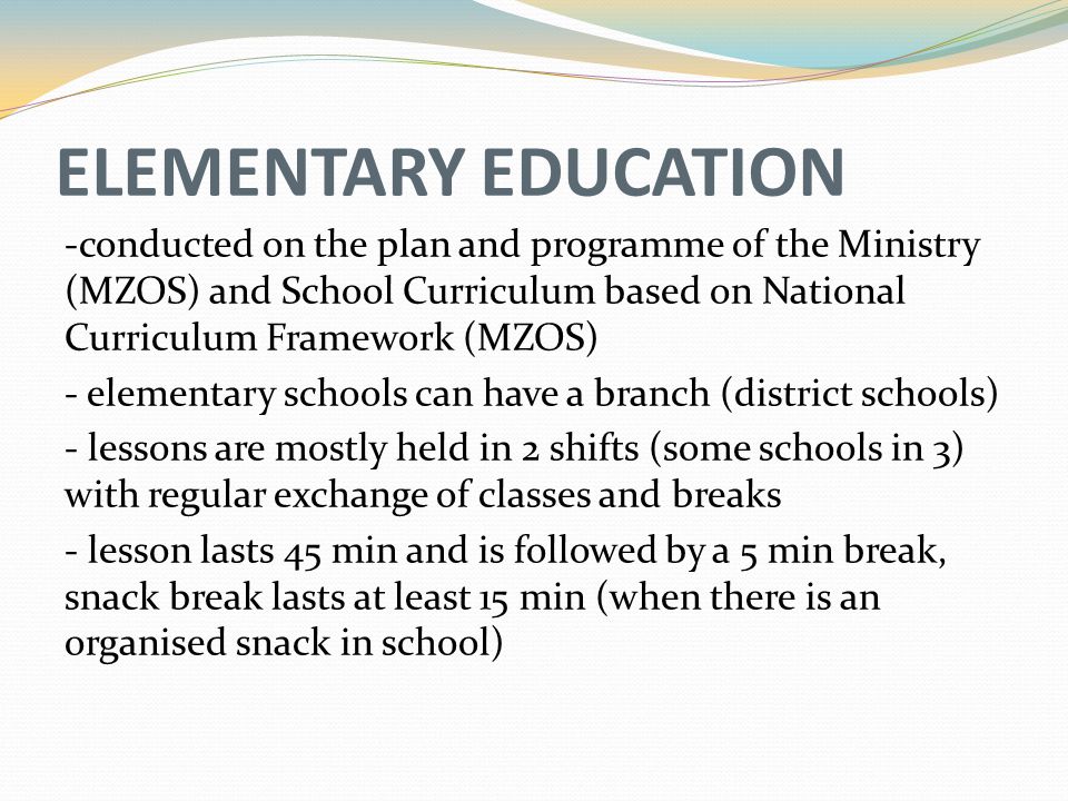 ELEMENTARY EDUCATION -conducted on the plan and programme of the Ministry (MZOS) and School Curriculum based on National Curriculum Framework (MZOS) - elementary schools can have a branch (district schools) - lessons are mostly held in 2 shifts (some schools in 3) with regular exchange of classes and breaks - lesson lasts 45 min and is followed by a 5 min break, snack break lasts at least 15 min (when there is an organised snack in school)