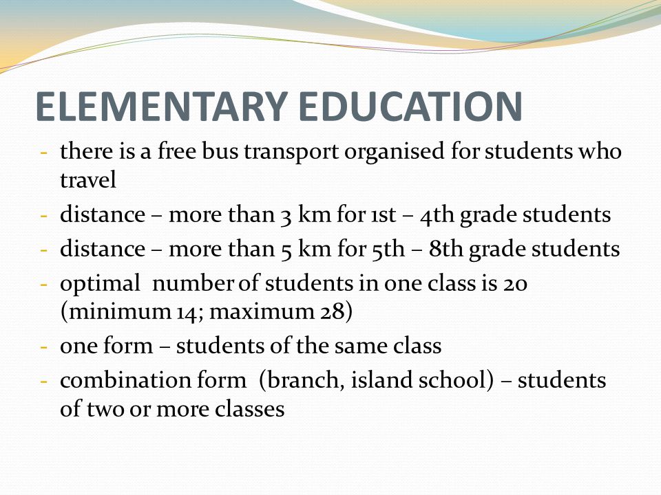 ELEMENTARY EDUCATION - there is a free bus transport organised for students who travel - distance – more than 3 km for 1st – 4th grade students - distance – more than 5 km for 5th – 8th grade students - optimal number of students in one class is 20 (minimum 14; maximum 28) - one form – students of the same class - combination form (branch, island school) – students of two or more classes
