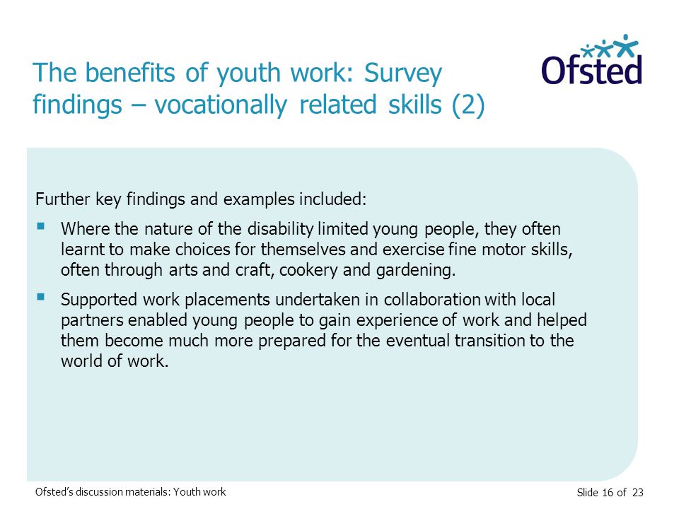 Slide 16 of 23 Ofsted’s discussion materials: Youth work Further key findings and examples included:  Where the nature of the disability limited young people, they often learnt to make choices for themselves and exercise fine motor skills, often through arts and craft, cookery and gardening.
