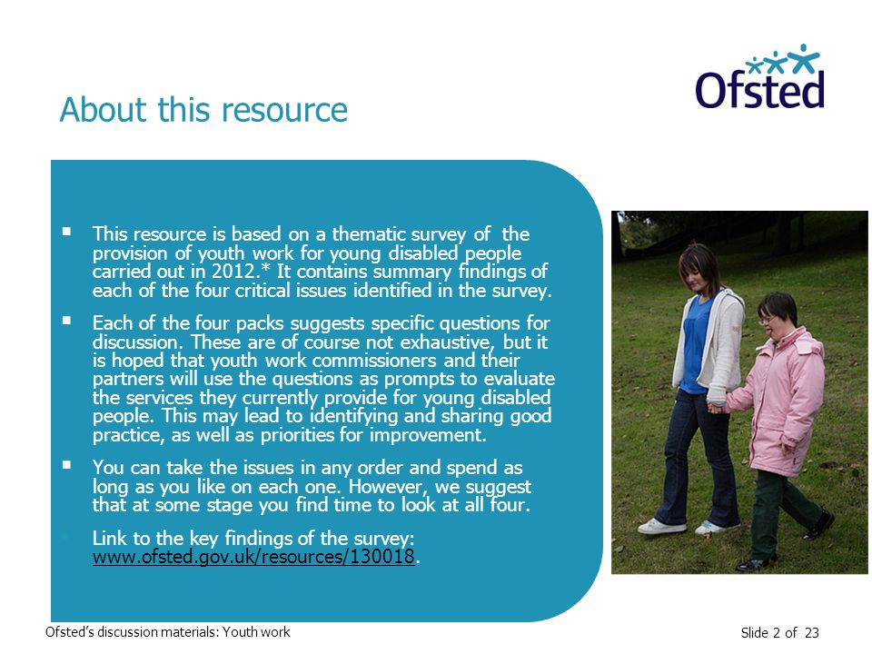 Slide 2 of 23  This resource is based on a thematic survey of the provision of youth work for young disabled people carried out in 2012.* It contains summary findings of each of the four critical issues identified in the survey.