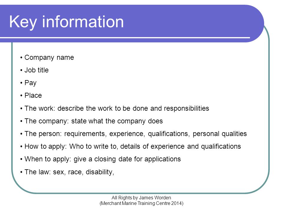 Key information Company name Job title Pay Place The work: describe the work to be done and responsibilities The company: state what the company does The person: requirements, experience, qualifications, personal qualities How to apply: Who to write to, details of experience and qualifications When to apply: give a closing date for applications The law: sex, race, disability, All Rights by James Worden (Merchant Marine Training Centre 2014)