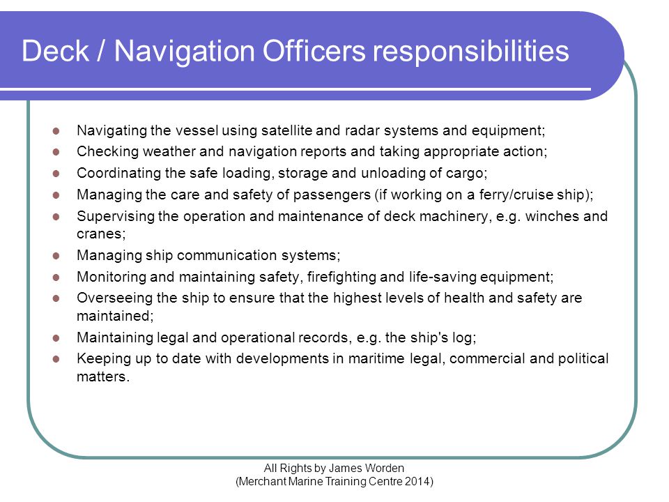 Deck / Navigation Officers responsibilities Navigating the vessel using satellite and radar systems and equipment; Checking weather and navigation reports and taking appropriate action; Coordinating the safe loading, storage and unloading of cargo; Managing the care and safety of passengers (if working on a ferry/cruise ship); Supervising the operation and maintenance of deck machinery, e.g.