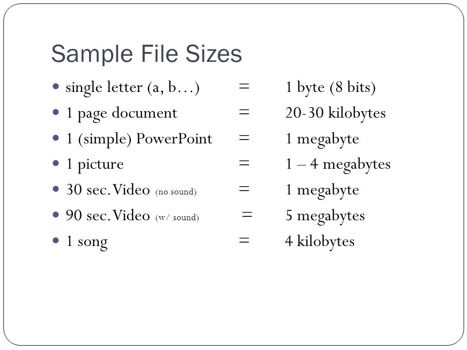 Sample File Sizes single letter (a, b…)=1 byte (8 bits) 1 page document=20-30 kilobytes 1 (simple) PowerPoint= 1 megabyte 1 picture= 1 – 4 megabytes 30 sec.