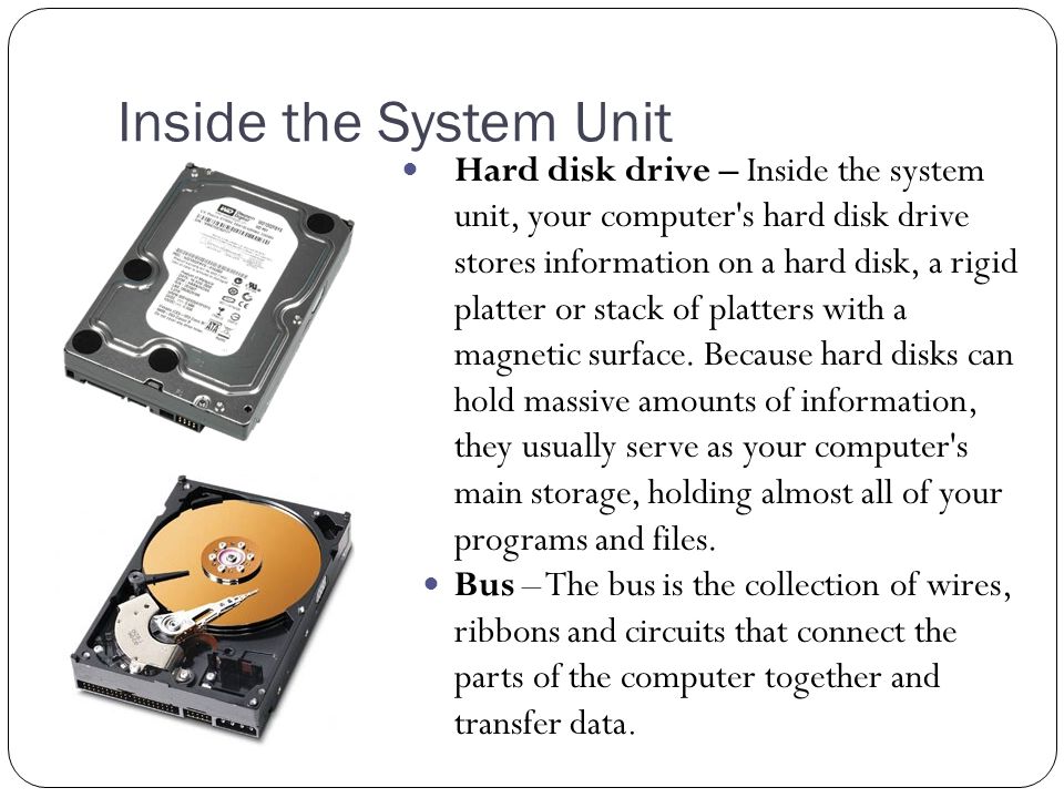 Inside the System Unit Hard disk drive – Inside the system unit, your computer s hard disk drive stores information on a hard disk, a rigid platter or stack of platters with a magnetic surface.