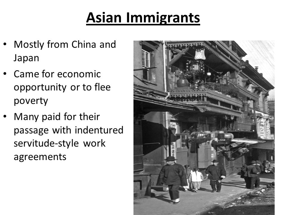 Asian Immigrants Mostly from China and Japan Came for economic opportunity or to flee poverty Many paid for their passage with indentured servitude-style work agreements