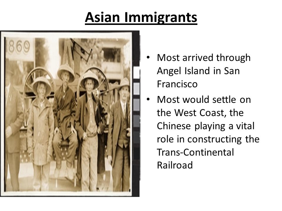 Asian Immigrants Most arrived through Angel Island in San Francisco Most would settle on the West Coast, the Chinese playing a vital role in constructing the Trans-Continental Railroad