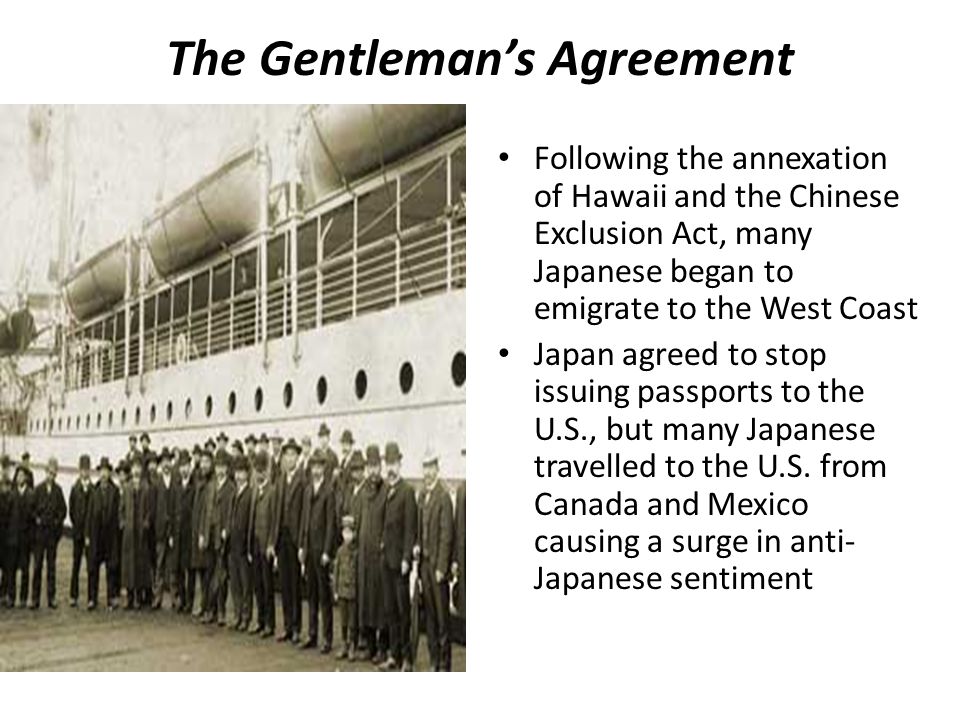 The Gentleman’s Agreement Following the annexation of Hawaii and the Chinese Exclusion Act, many Japanese began to emigrate to the West Coast Japan agreed to stop issuing passports to the U.S., but many Japanese travelled to the U.S.