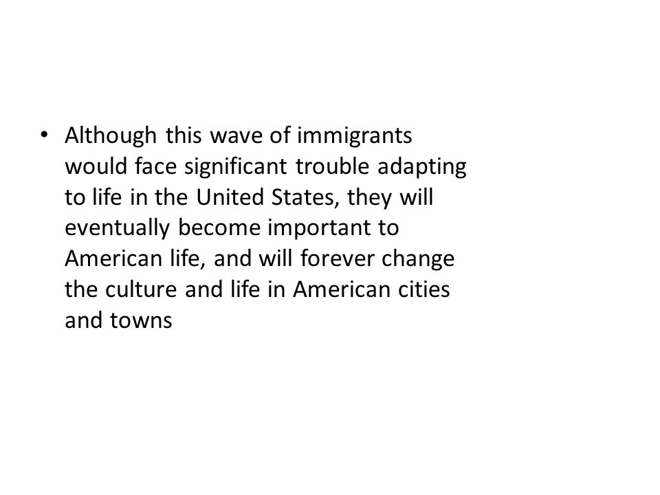 Although this wave of immigrants would face significant trouble adapting to life in the United States, they will eventually become important to American life, and will forever change the culture and life in American cities and towns