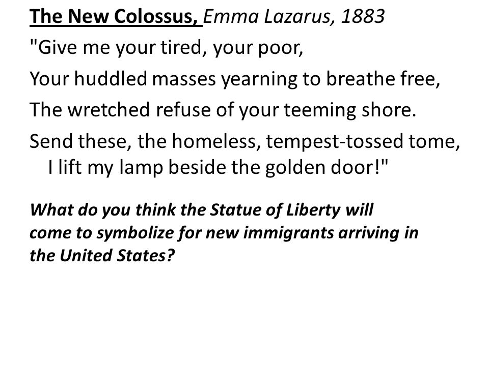 The New Colossus, Emma Lazarus, 1883 Give me your tired, your poor, Your huddled masses yearning to breathe free, The wretched refuse of your teeming shore.