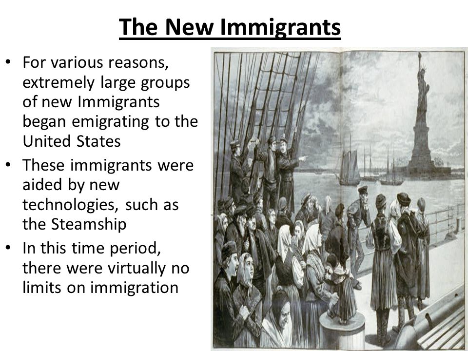 The New Immigrants For various reasons, extremely large groups of new Immigrants began emigrating to the United States These immigrants were aided by new technologies, such as the Steamship In this time period, there were virtually no limits on immigration