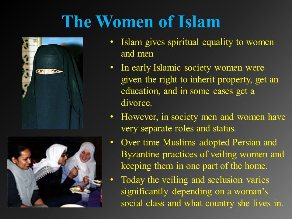 The Women of Islam Islam gives spiritual equality to women and men In early Islamic society women were given the right to inherit property, get an education, and in some cases get a divorce.
