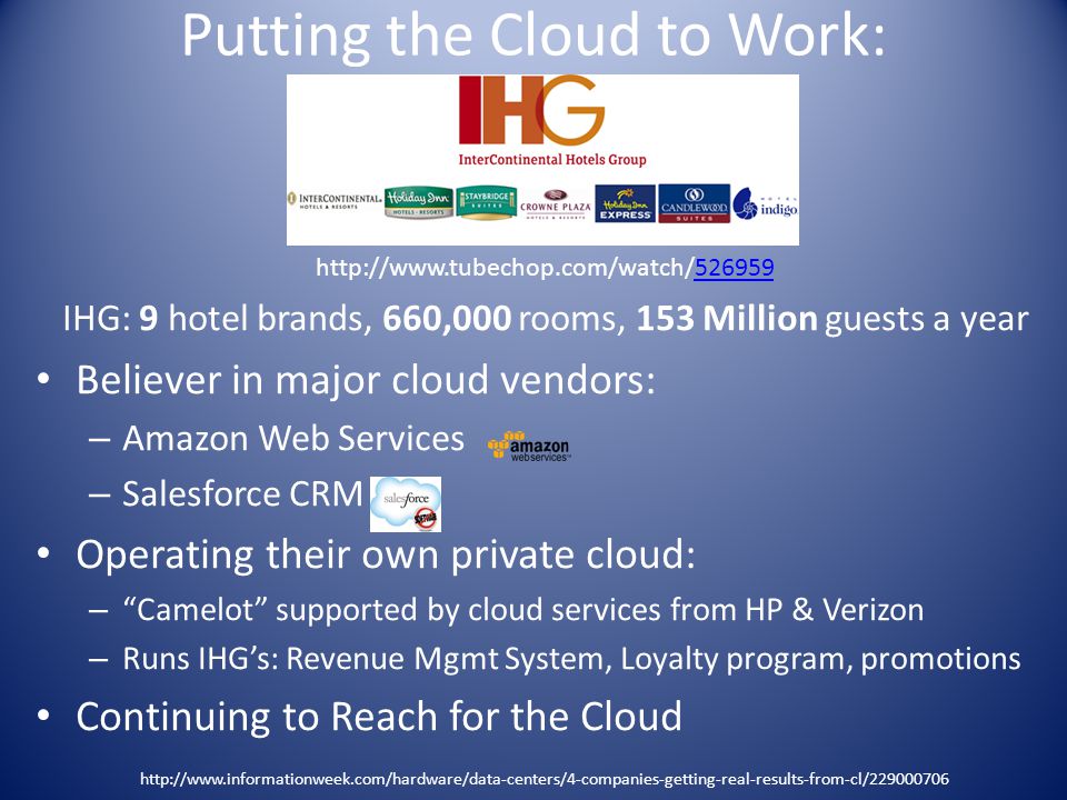 Putting the Cloud to Work: IHG: 9 hotel brands, 660,000 rooms, 153 Million guests a year Believer in major cloud vendors: – Amazon Web Services – Salesforce CRM Operating their own private cloud: – Camelot supported by cloud services from HP & Verizon – Runs IHG’s: Revenue Mgmt System, Loyalty program, promotions Continuing to Reach for the Cloud
