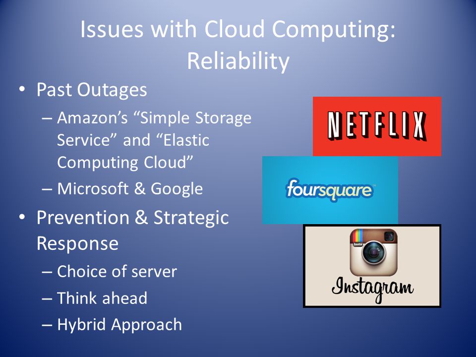 Issues with Cloud Computing: Reliability Past Outages – Amazon’s Simple Storage Service and Elastic Computing Cloud – Microsoft & Google Prevention & Strategic Response – Choice of server – Think ahead – Hybrid Approach