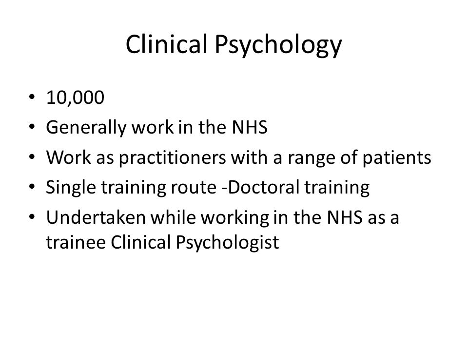 Clinical Psychology 10,000 Generally work in the NHS Work as practitioners with a range of patients Single training route -Doctoral training Undertaken while working in the NHS as a trainee Clinical Psychologist
