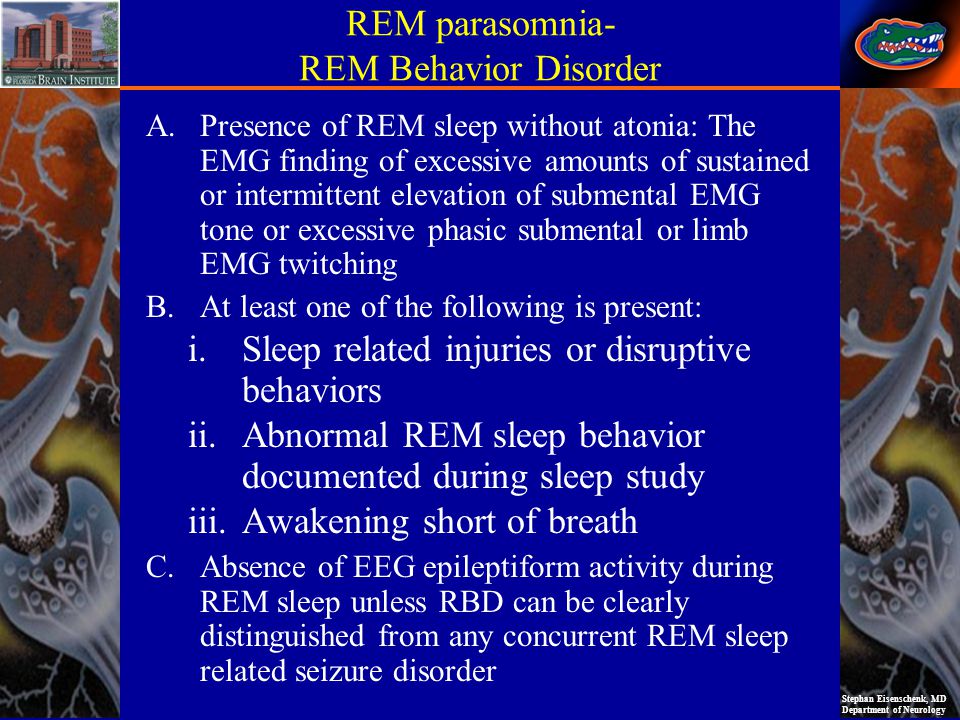 Stephan Eisenschenk, MD Department of Neurology REM parasomnia- REM Behavior Disorder A.Presence of REM sleep without atonia: The EMG finding of excessive amounts of sustained or intermittent elevation of submental EMG tone or excessive phasic submental or limb EMG twitching B.At least one of the following is present: i.Sleep related injuries or disruptive behaviors ii.Abnormal REM sleep behavior documented during sleep study iii.Awakening short of breath C.Absence of EEG epileptiform activity during REM sleep unless RBD can be clearly distinguished from any concurrent REM sleep related seizure disorder