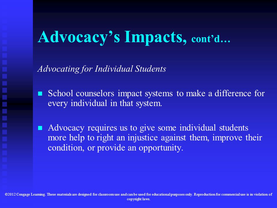 Advocacy’s Impacts, cont’d… Advocating for Individual Students School counselors impact systems to make a difference for every individual in that system.