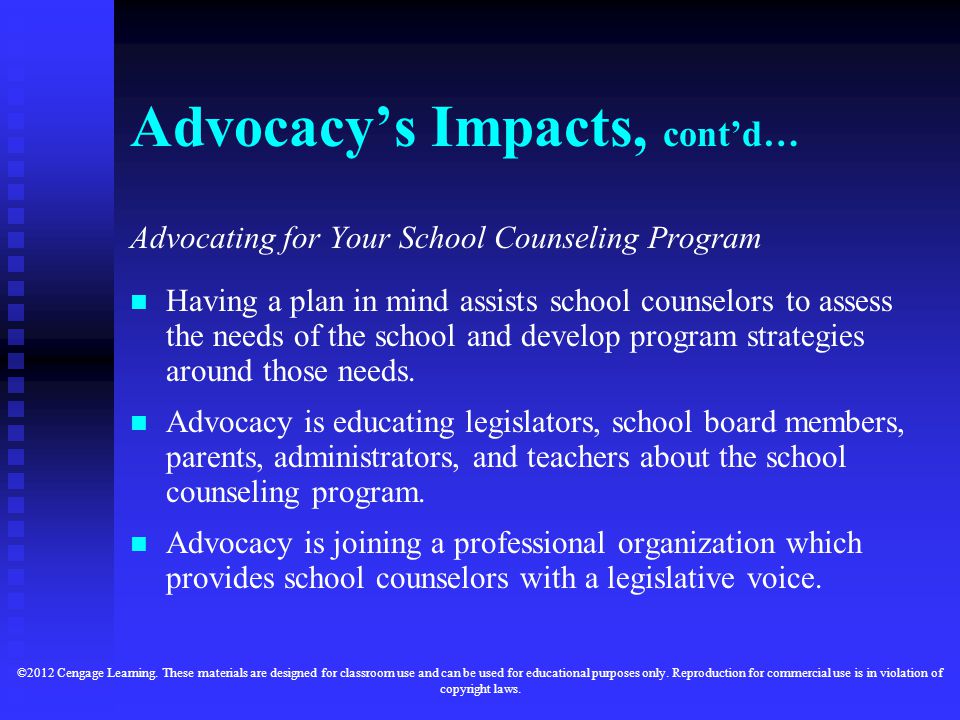 Advocacy’s Impacts, cont’d… Advocating for Your School Counseling Program Having a plan in mind assists school counselors to assess the needs of the school and develop program strategies around those needs.