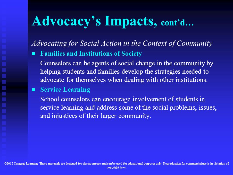 Advocacy’s Impacts, cont’d… Advocating for Social Action in the Context of Community Families and Institutions of Society Counselors can be agents of social change in the community by helping students and families develop the strategies needed to advocate for themselves when dealing with other institutions.