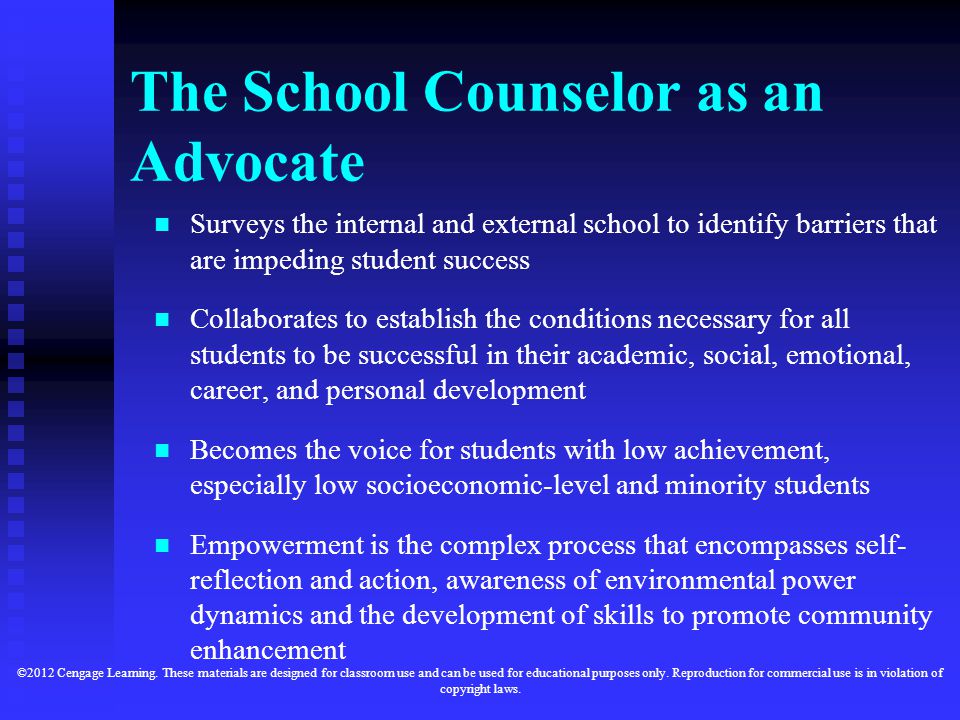 The School Counselor as an Advocate Surveys the internal and external school to identify barriers that are impeding student success Collaborates to establish the conditions necessary for all students to be successful in their academic, social, emotional, career, and personal development Becomes the voice for students with low achievement, especially low socioeconomic-level and minority students Empowerment is the complex process that encompasses self- reflection and action, awareness of environmental power dynamics and the development of skills to promote community enhancement ©2012 Cengage Learning.