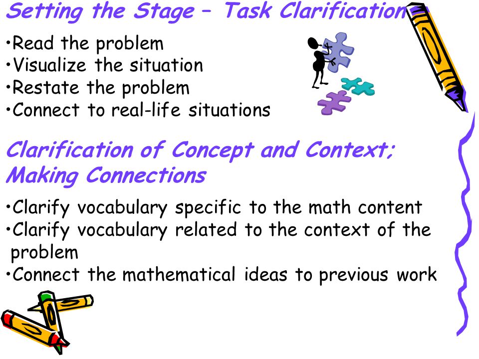 Setting the Stage – Task Clarification Read the problem Visualize the situation Restate the problem Connect to real-life situations Clarification of Concept and Context; Making Connections Clarify vocabulary specific to the math content Clarify vocabulary related to the context of the problem Connect the mathematical ideas to previous work
