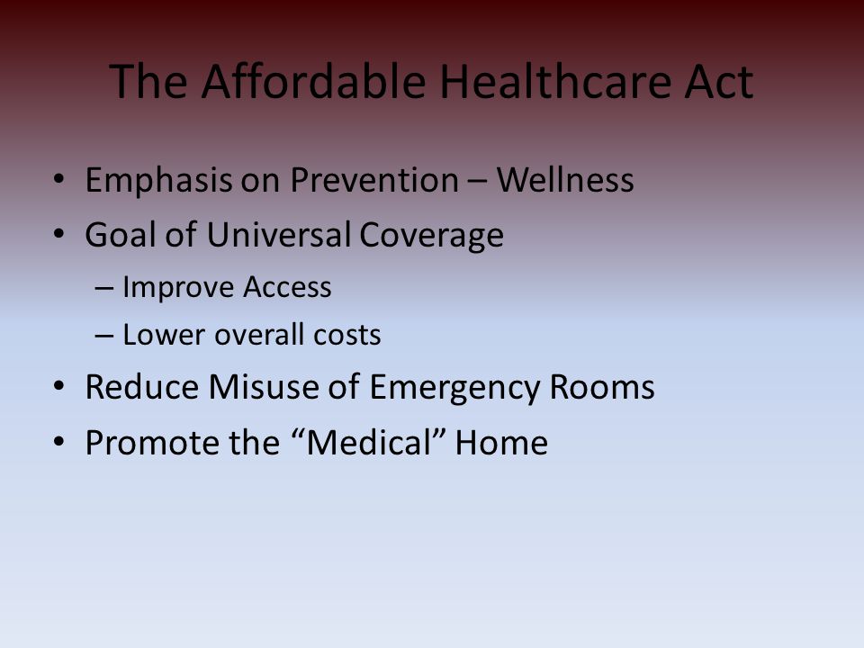 The Affordable Healthcare Act Emphasis on Prevention – Wellness Goal of Universal Coverage – Improve Access – Lower overall costs Reduce Misuse of Emergency Rooms Promote the Medical Home