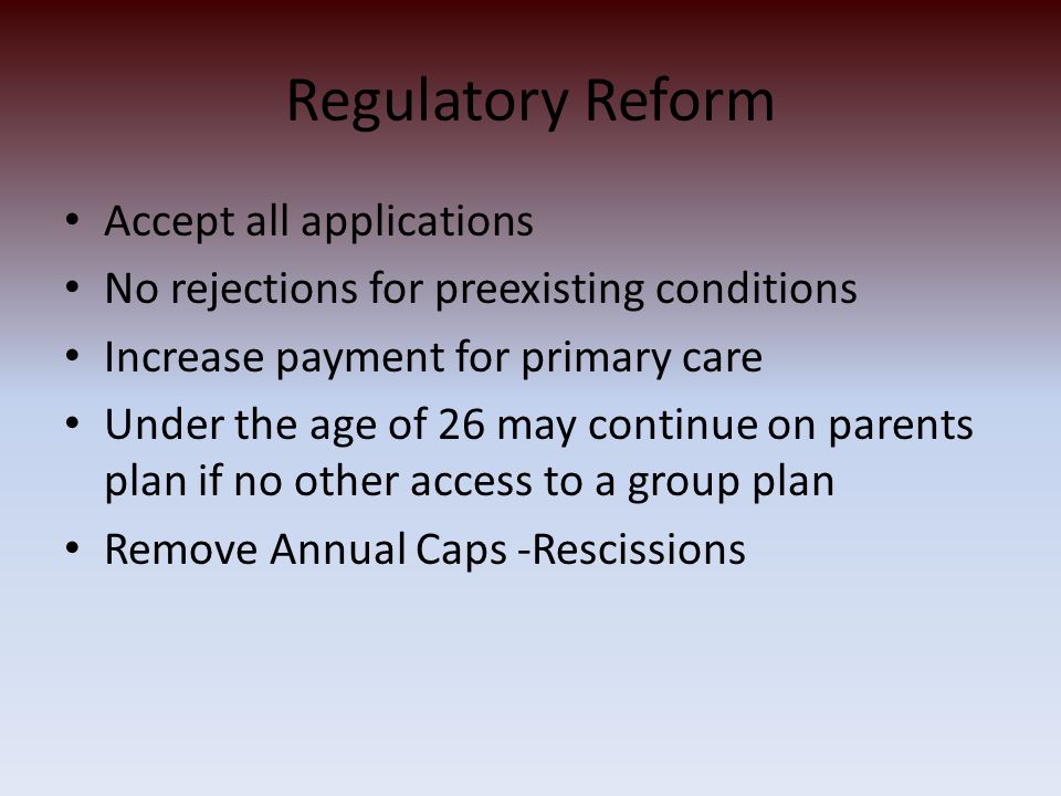 Regulatory Reform Accept all applications No rejections for preexisting conditions Increase payment for primary care Under the age of 26 may continue on parents plan if no other access to a group plan Remove Annual Caps -Rescissions