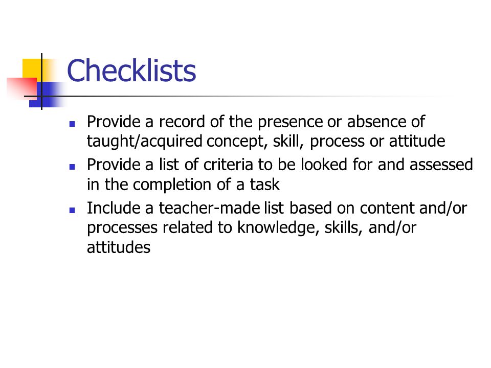 Checklists Provide a record of the presence or absence of taught/acquired concept, skill, process or attitude Provide a list of criteria to be looked for and assessed in the completion of a task Include a teacher-made list based on content and/or processes related to knowledge, skills, and/or attitudes
