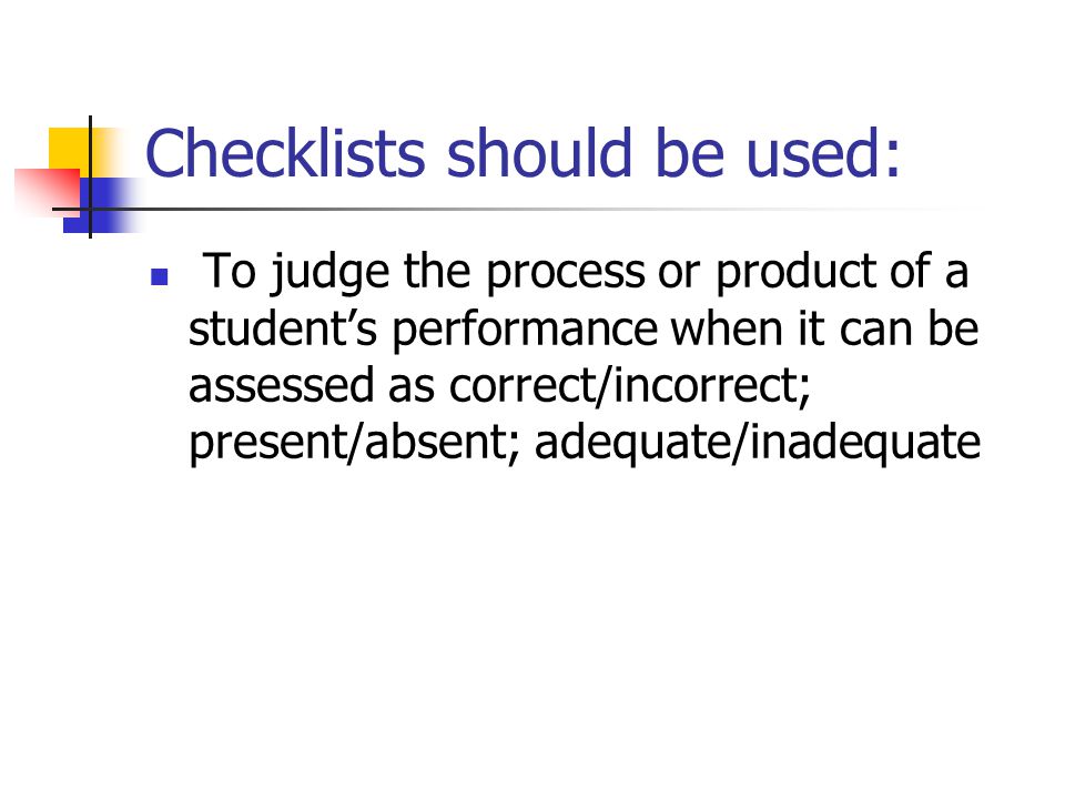 Checklists should be used: To judge the process or product of a student’s performance when it can be assessed as correct/incorrect; present/absent; adequate/inadequate