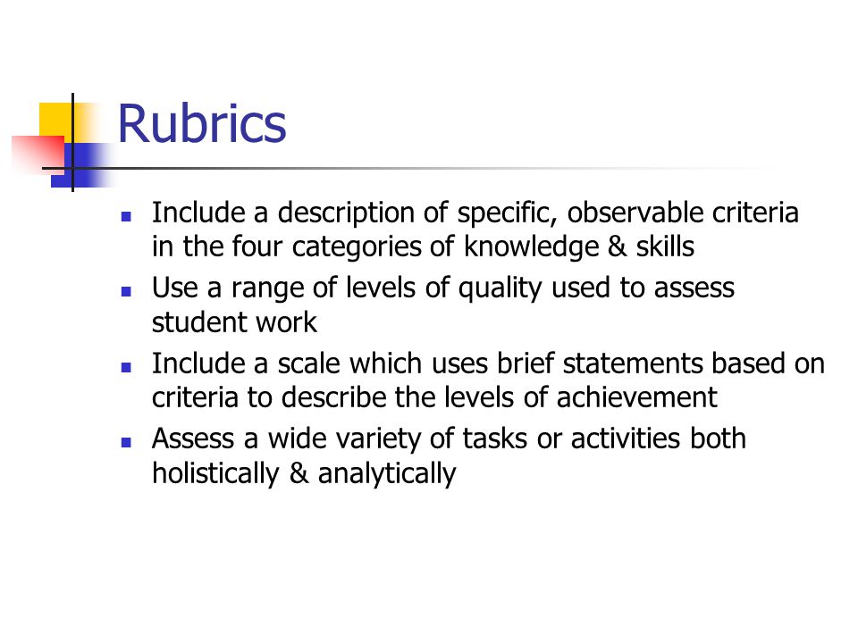 Rubrics Include a description of specific, observable criteria in the four categories of knowledge & skills Use a range of levels of quality used to assess student work Include a scale which uses brief statements based on criteria to describe the levels of achievement Assess a wide variety of tasks or activities both holistically & analytically