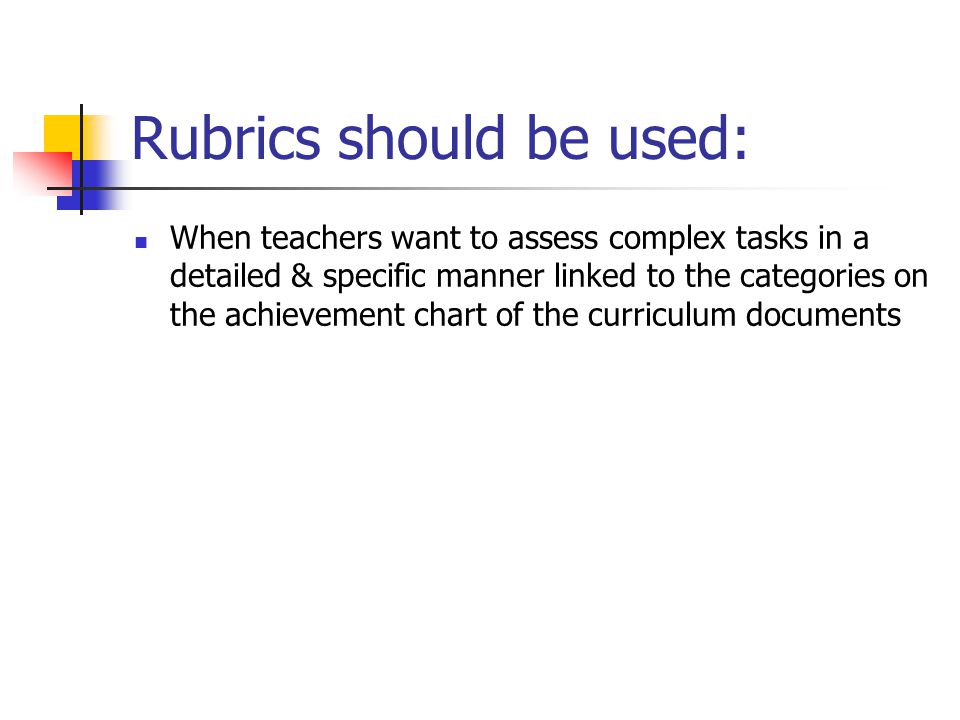Rubrics should be used: When teachers want to assess complex tasks in a detailed & specific manner linked to the categories on the achievement chart of the curriculum documents