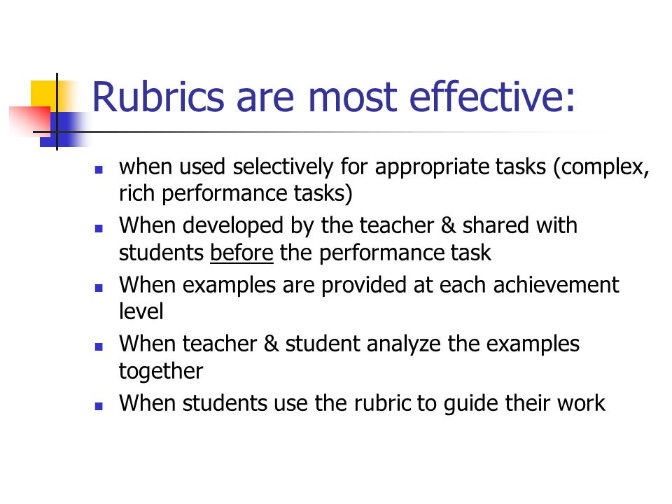 Rubrics are most effective: when used selectively for appropriate tasks (complex, rich performance tasks) When developed by the teacher & shared with students before the performance task When examples are provided at each achievement level When teacher & student analyze the examples together When students use the rubric to guide their work