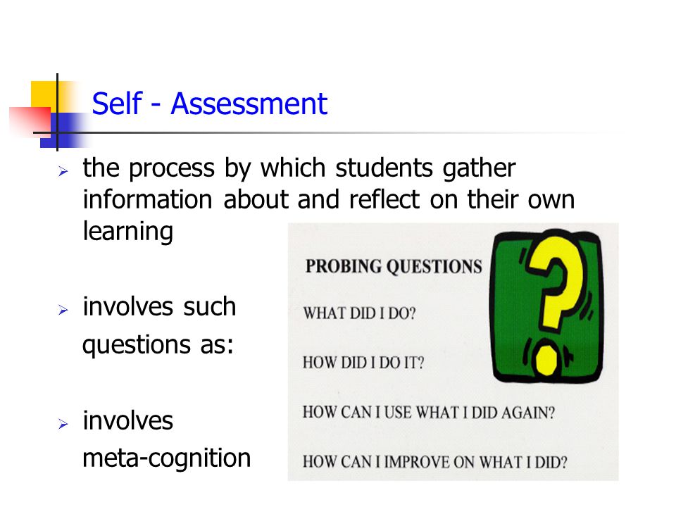 Self - Assessment  the process by which students gather information about and reflect on their own learning  involves such questions as:  involves meta-cognition