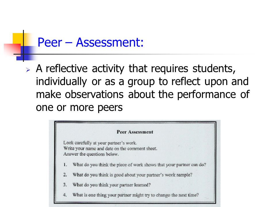 Peer – Assessment:  A reflective activity that requires students, individually or as a group to reflect upon and make observations about the performance of one or more peers