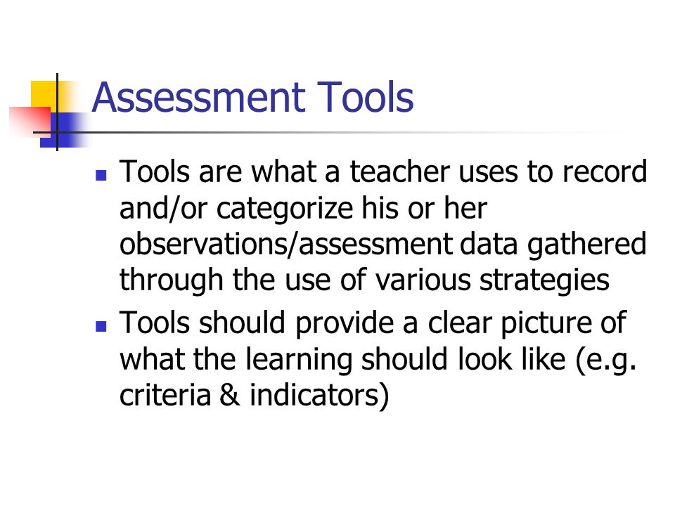 Assessment Tools Tools are what a teacher uses to record and/or categorize his or her observations/assessment data gathered through the use of various strategies Tools should provide a clear picture of what the learning should look like (e.g.
